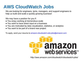 AWS CloudWatch Jobs We are looking for engineers, tpms, managers, and support engineers to help us build and scale a quickly growing business! We may have a position for you if: ●  You enjoy working at tremendous scale  ●  You want to have direct input on a business ●  You are motivated by data visualization, statistics, or analytics ●  You want to be part of a brand new project To apply, send your resume to  [email_address] http://aws.amazon.com/cloudwatch/cloudwatch-jobs/ 