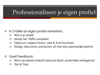 Professionaliseer je eigen profiel


 In 2-tallen je eigen profiel versterken:
   Wat is je doel?
   Maak het 100% compleet
   Opbouw volgens Know, Like & Trust factoren
   Nodig relevante contacten uit met een persoonlijk bericht


 Geef Feedback:
   Wat is je eerste indruk? (reactie klant, potentiele werkgever)
   Tips & Tops
 