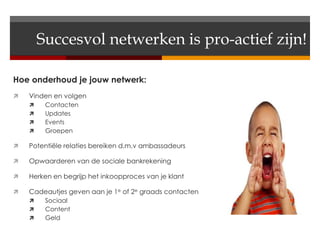 Succesvol netwerken is pro-actief zijn!

Hoe onderhoud je jouw netwerk:
   Vinden en volgen
        Contacten
        Updates
        Events
        Groepen

   Potentiële relaties bereiken d.m.v ambassadeurs

   Opwaarderen van de sociale bankrekening

   Herken en begrijp het inkoopproces van je klant

   Cadeautjes geven aan je 1e of 2e graads contacten
        Sociaal
        Content
        Geld
 