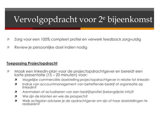 Vervolgopdracht voor 2e bijeenkomst

   Zorg voor een 100% compleet profiel en verwerk feedback zorgvuldig

   Review je persoonlijke doel indien nodig



Toepassing Projectopdracht

   Maak een linkedin-plan voor de projectopdrachtgever en bereidt een
    korte presentatie (15 – 20 minuten) voor:
       Mogelijke commerciële doelstelling projectopdrachtgever in relatie tot linkedin
       Indruk van accountmanagement van betreffende bedrijf of organisatie op
        linkedin?
       Aanmaken of actualiseren van een bedrijfsprofiel (belangrijkste info)?
       Wie zijn de klanten en wie de prospects?
       Welk actieplan adviseer je de opdrachtgever om zijn of haar doelstellingen te
        realiseren?
 