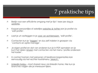 7 praktische tips
   Bekijk voor een efficiënte omgang met je tijd 1 keer per dag je
    updates.

   Koppel persoonlijke of zakelijke websites & twitter aan je profiel via
    ‘edit profile’.

   Laat je url vastleggen in je voor- en achternaam ‘edit profile’.

   Contacten kun je ‘taggen’ en dus zelf indelen in groepen via
    ‘contacts en optie manage’.

   Je eigen profiel en dat van anderen kun je in PDF opmaken en je
    kunt het delen (share) met contacten via het menu ‘profile onderaan
    het kader’.

   In contact komen met personen of bedrijven/organisaties kan
    eenvoudig via het rechter hoofdmenu ‘search’.

   Linkedin today – most shared news via linkedin home. Hier kun je
    branches volgen die je interessant lijken.
 
