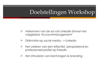 Doelstellingen Workshop


   Verkennen van de rol van Linkedin binnen het
    vakgebied ‘Accountmanagement’

   Oriëntatie op social media - > Linkedin

   Het creëren van een effectief, aansprekend en
    professioneel profiel op linkedin

   Het stimuleren van klantvragen & branding
 