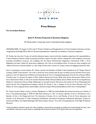 Press Release
For Immediate Release



                                 John P. Priecko Featured in Exclusive Registry

                            Mr. Priecko leads a 15-year plus career in international trade compliance



MANASSAS PARK, VA, August 15, 2011, John P. Priecko, President and Managing Partner of Trade Compliance Solutions, has been
recognized by Cambridge Who's Who for demonstrating dedication, leadership and excellence in business management.


Mr. Priecko has more than 15 years of overall professional export control and trade compliance experience. His responsibilities at
Trade Compliance Solutions include overseeing consultants, lawyers and other vendors, assisting the trade compliance community,
providing cost-effective resources, and complying with the Export Administration Regulations, International Traffic in Arms
Regulations and other related U.S. government regulations. He is also an accomplished author of numerous trade compliance and
related articles and a seasoned speaker at a wide range of events who is known for having a unique and engaging presentation style.


Prior to assuming his current position, Mr. Priecko was the Vice President of Global Trade Compliance for J.P. Morgan Chase &
Company, Global Trade Solutions. He is also a retired Air Force Colonel with 25 years of military service and held various senior
positions in the U.S. Department of Defense and United States Air Force. A distinguished graduate of the Air Force Reserve Officer
Training Corps, he received the Legion of Merit, Defense Meritorious Service Medal, Joint Service Achievement Medal and Air
Force Achievement Medal, as well as the Combat Readiness Medal, National Defense Service Medal, Armed Forces Expeditionary
Medal and Humanitarian Service Medal. Additionally, he received the Joint Meritorious Unit Award, Air Force Outstanding Unit
Award and Air Force Organizational Excellence Award. Mr. Priecko is also a recipient of the Air Force Overseas Long Tour
Ribbon, Air Force Longevity Service Award Ribbon, Small Arms Expert Marksmanship Ribbon and Air Force Training Ribbon.


Mr. Priecko earned a Master of Arts in Aviation Management in 1983 from Embry-Riddle Aeronautical University and a Master of
Arts in Counseling Psychology in 1978 from Ball State University. In 1971, he earned a Bachelor of Arts in Architecture and a
Bachelor of Arts in Art Design both from The University of Arizona. He is a Life Member of the Air Force Association, and
member of the Association of Trade Compliance Professionals, International Compliance Professionals Association, Society for
International Affairs, and Virginia/Washington DC District Export Council. He is also a Founding Sponsor of the Flight 93 National
Memorial.

Trade Compliance Solutions assists the trade compliance community by evaluating, providing and recommending the best, most
cost-effective resources to assist clients in complying with the letter and spirit of U.S. government laws and regulations.
 