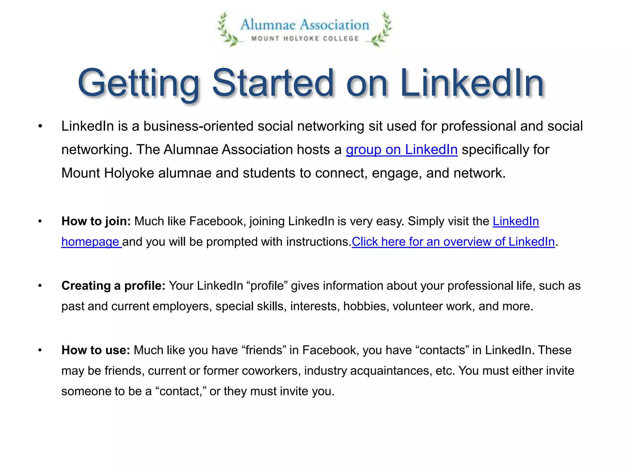 Getting Started on LinkedIn
• LinkedIn is a business-oriented social networking sit used for professional and social
networking. The Alumnae Association hosts a group on LinkedIn specifically for
Mount Holyoke alumnae and students to connect, engage, and network.
• How to join: Much like Facebook, joining LinkedIn is very easy. Simply visit the LinkedIn
homepage and you will be prompted with instructions.Click here for an overview of LinkedIn.
• Creating a profile: Your LinkedIn “profile” gives information about your professional life, such as
past and current employers, special skills, interests, hobbies, volunteer work, and more.
• How to use: Much like you have “friends” in Facebook, you have “contacts” in LinkedIn. These
may be friends, current or former coworkers, industry acquaintances, etc. You must either invite
someone to be a “contact,” or they must invite you.
 