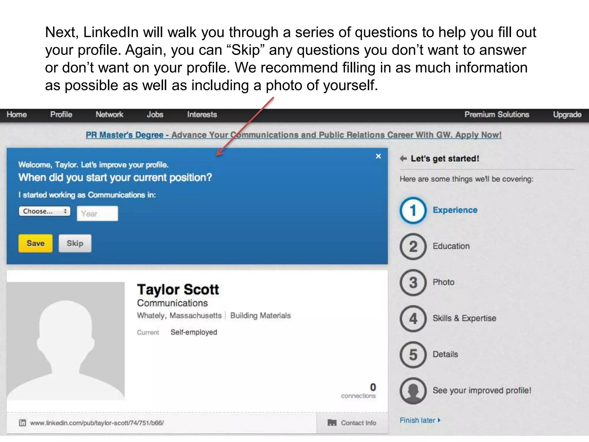 Next, LinkedIn will walk you through a series of questions to help you fill out
your profile. Again, you can “Skip” any questions you don’t want to answer
or don’t want on your profile. We recommend filling in as much information
as possible as well as including a photo of yourself.
 