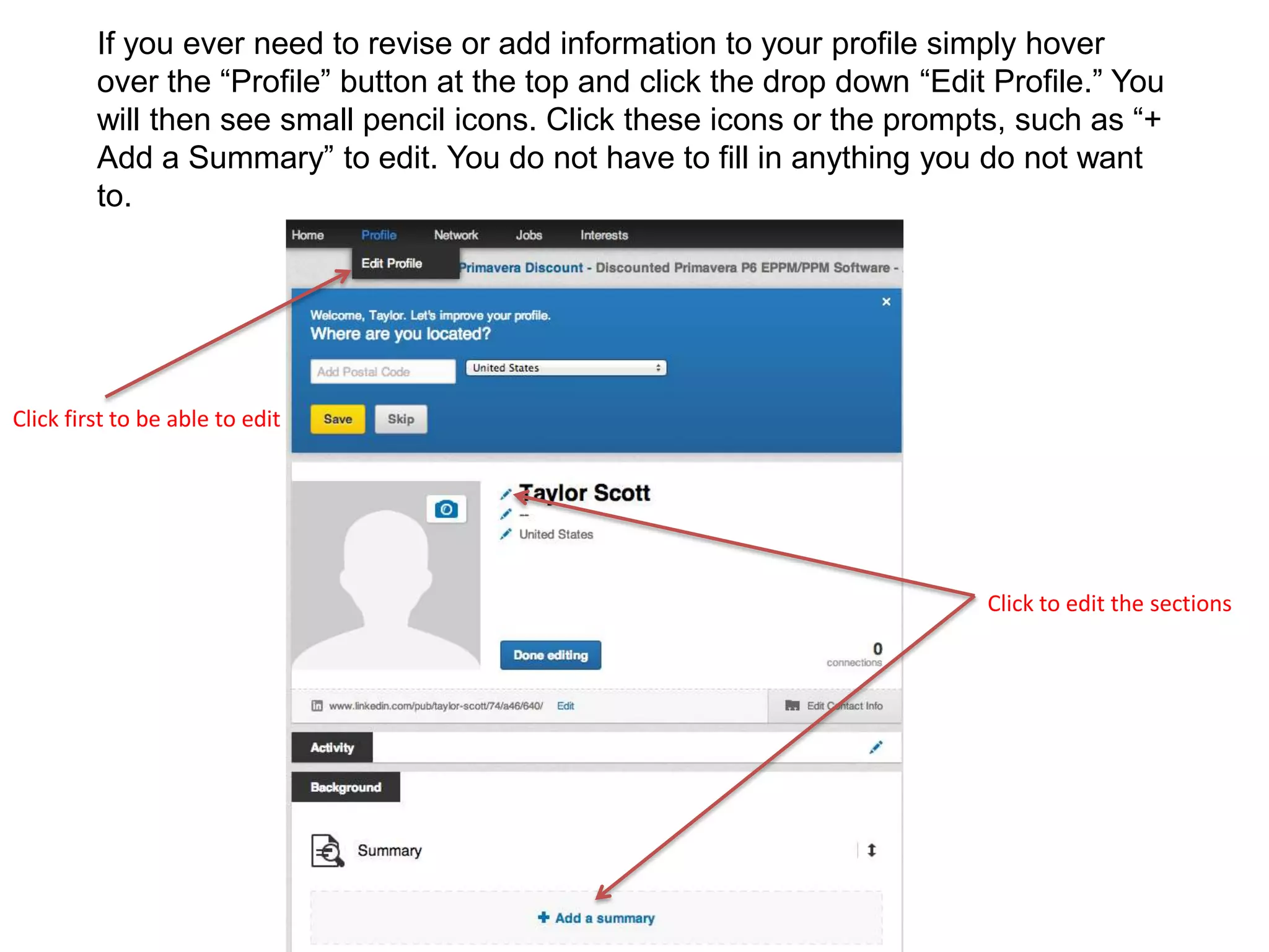 If you ever need to revise or add information to your profile simply hover
over the “Profile” button at the top and click the drop down “Edit Profile.” You
will then see small pencil icons. Click these icons or the prompts, such as “+
Add a Summary” to edit. You do not have to fill in anything you do not want
to.
Click to edit the sections
Click first to be able to edit
 