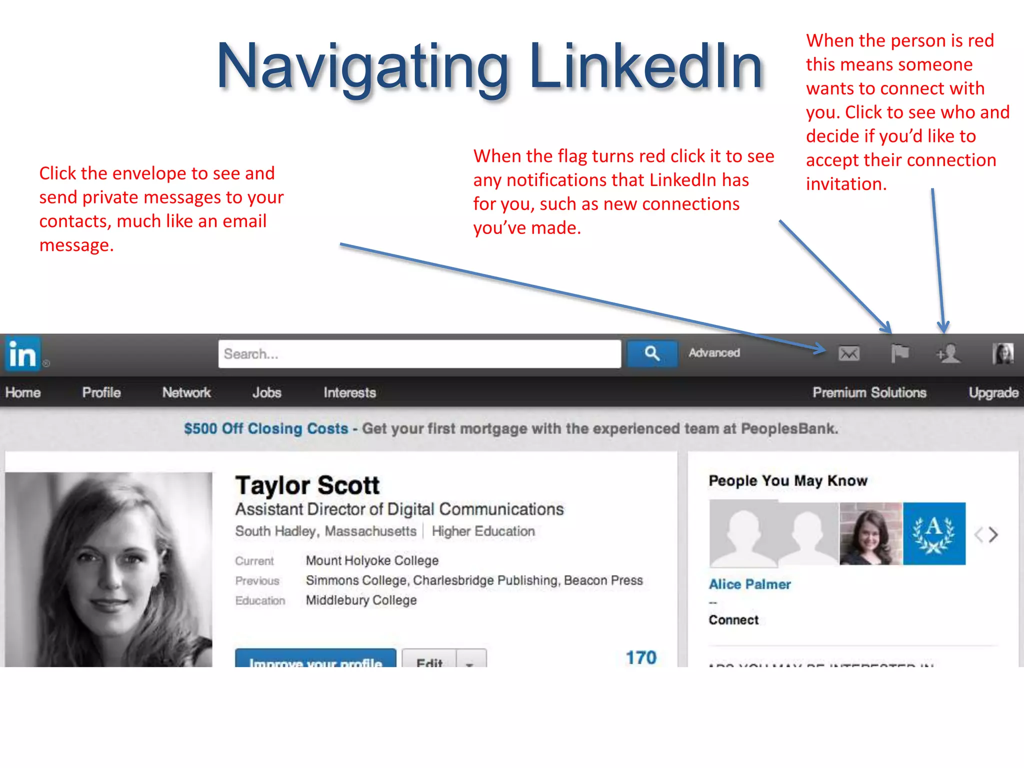 Navigating LinkedIn
Click the envelope to see and
send private messages to your
contacts, much like an email
message.
When the flag turns red click it to see
any notifications that LinkedIn has
for you, such as new connections
you’ve made.
When the person is red
this means someone
wants to connect with
you. Click to see who and
decide if you’d like to
accept their connection
invitation.
 