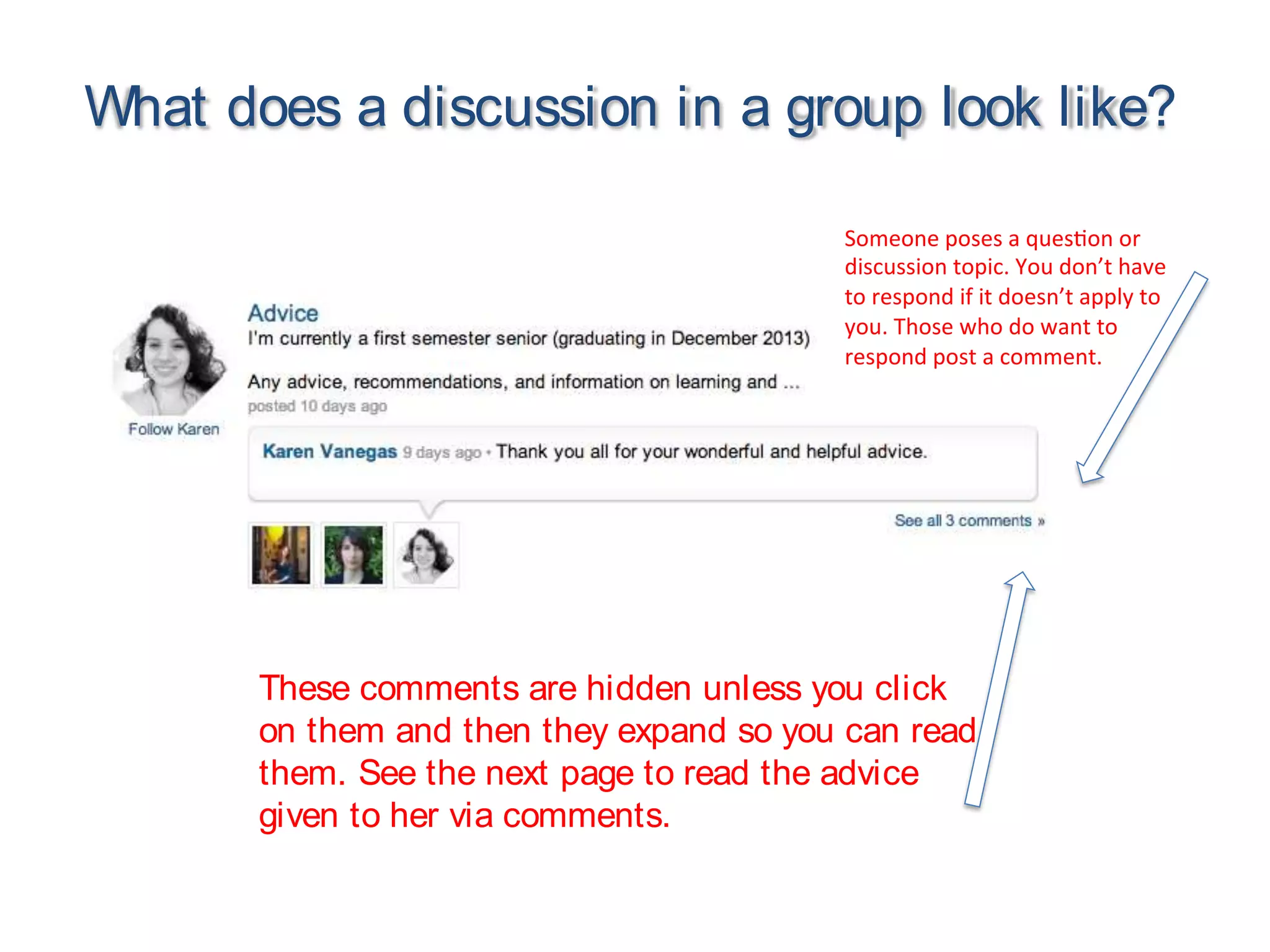What does a discussion in a group look like?
Someone poses a ques on or
discussion topic. You don’t have
to respond if it doesn’t apply to
you. Those who do want to
respond post a comment.
These comments are hidden unless you click
on them and then they expand so you can read
them. See the next page to read the advice
given to her via comments.
 