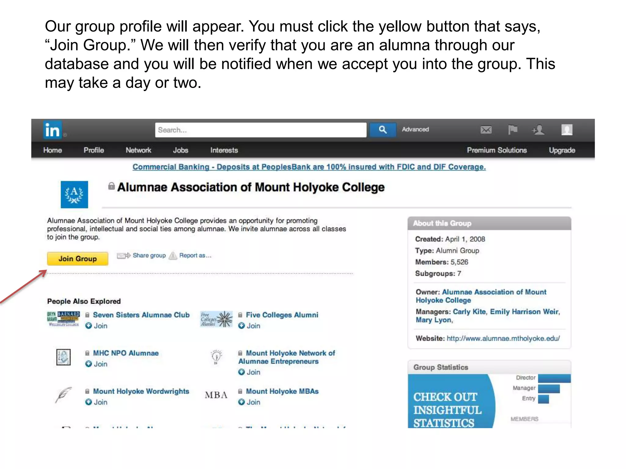 Our group profile will appear. You must click the yellow button that says,
“Join Group.” We will then verify that you are an alumna through our
database and you will be notified when we accept you into the group. This
may take a day or two.
 