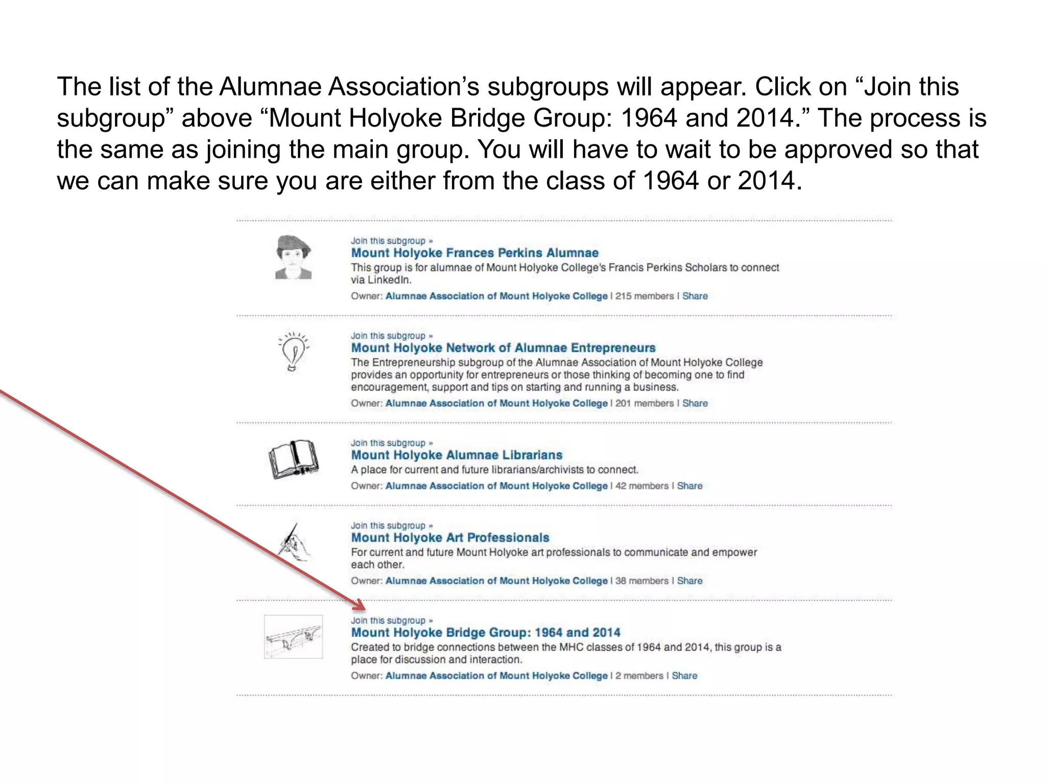 The list of the Alumnae Association’s subgroups will appear. Click on “Join this
subgroup” above “Mount Holyoke Bridge Group: 1964 and 2014.” The process is
the same as joining the main group. You will have to wait to be approved so that
we can make sure you are either from the class of 1964 or 2014.
 