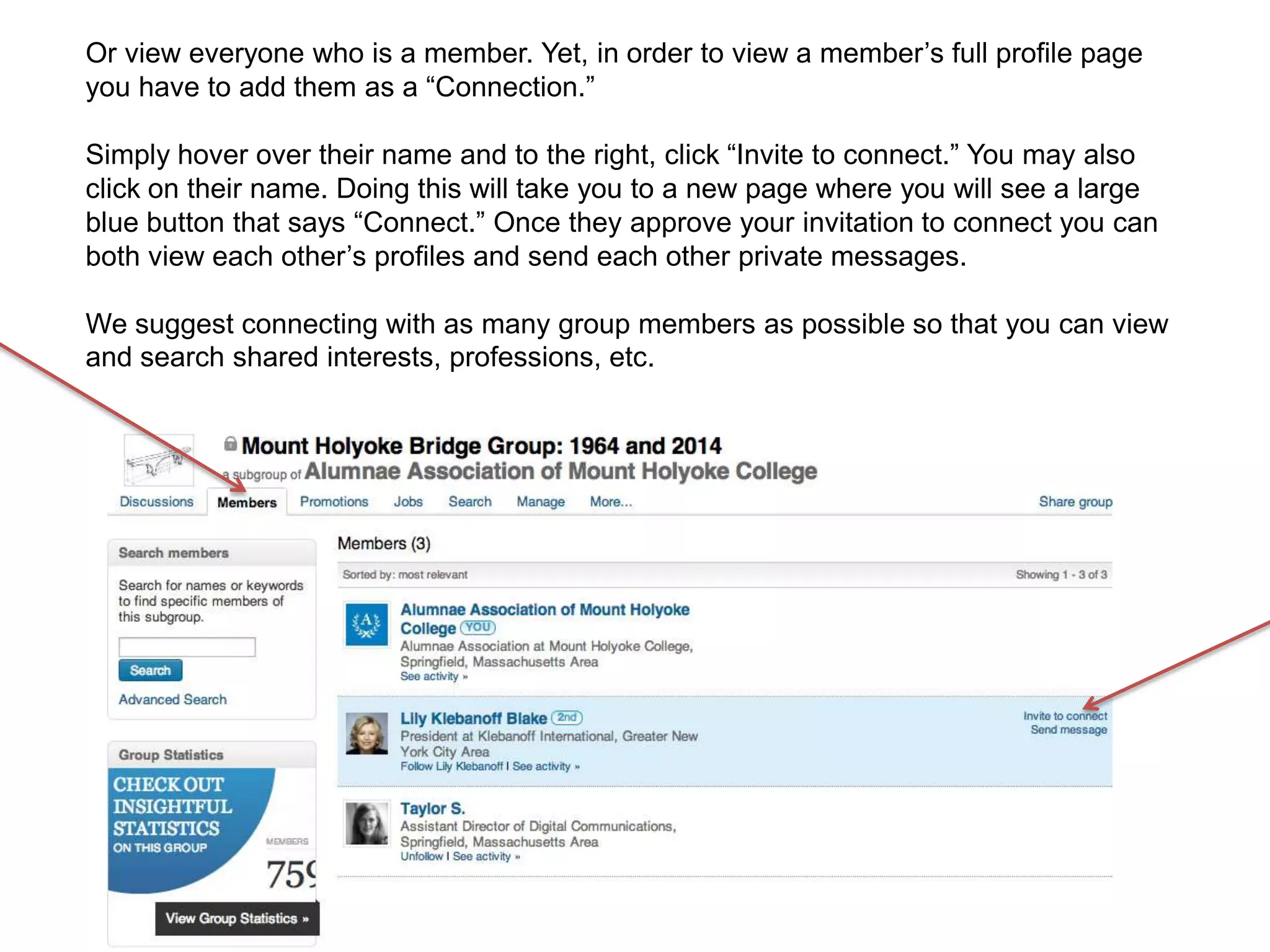 Or view everyone who is a member. Yet, in order to view a member’s full profile page
you have to add them as a “Connection.”
Simply hover over their name and to the right, click “Invite to connect.” You may also
click on their name. Doing this will take you to a new page where you will see a large
blue button that says “Connect.” Once they approve your invitation to connect you can
both view each other’s profiles and send each other private messages.
We suggest connecting with as many group members as possible so that you can view
and search shared interests, professions, etc.
 