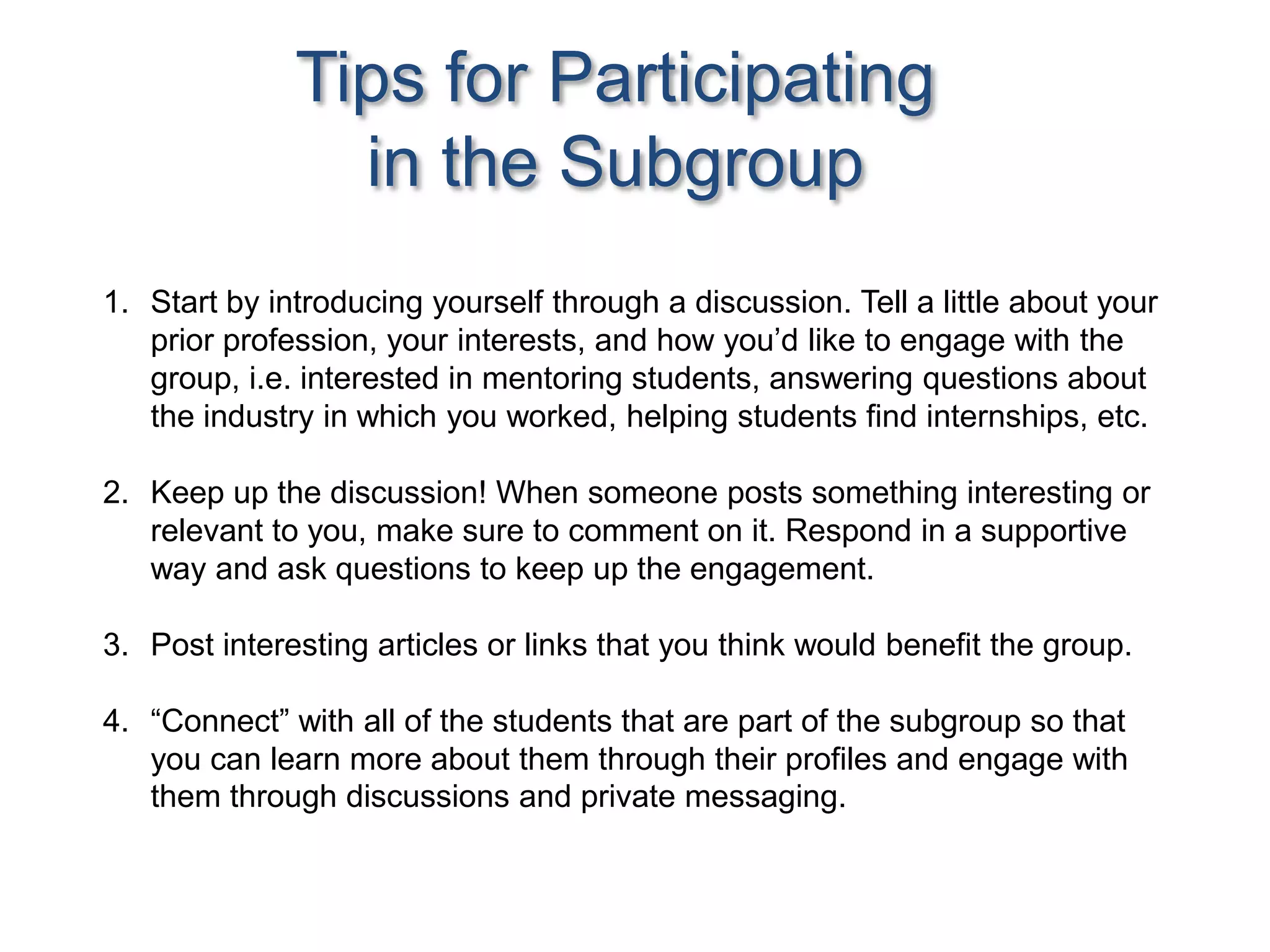 Tips for Participating
in the Subgroup
1. Start by introducing yourself through a discussion. Tell a little about your
prior profession, your interests, and how you’d like to engage with the
group, i.e. interested in mentoring students, answering questions about
the industry in which you worked, helping students find internships, etc.
2. Keep up the discussion! When someone posts something interesting or
relevant to you, make sure to comment on it. Respond in a supportive
way and ask questions to keep up the engagement.
3. Post interesting articles or links that you think would benefit the group.
4. “Connect” with all of the students that are part of the subgroup so that
you can learn more about them through their profiles and engage with
them through discussions and private messaging.
 