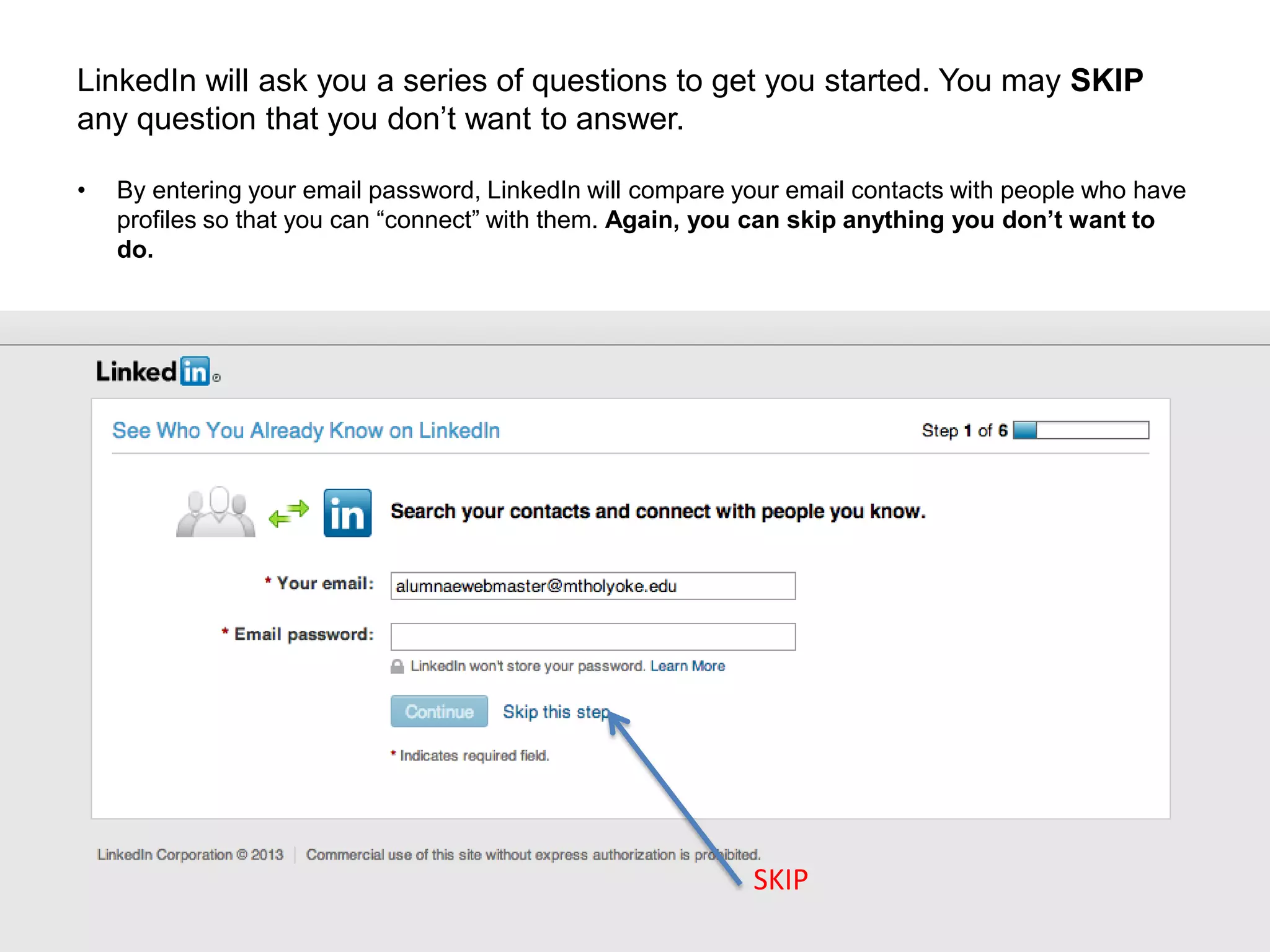 LinkedIn will ask you a series of questions to get you started. You may SKIP
any question that you don’t want to answer.
• By entering your email password, LinkedIn will compare your email contacts with people who have
profiles so that you can “connect” with them. Again, you can skip anything you don’t want to
do.
SKIP
 