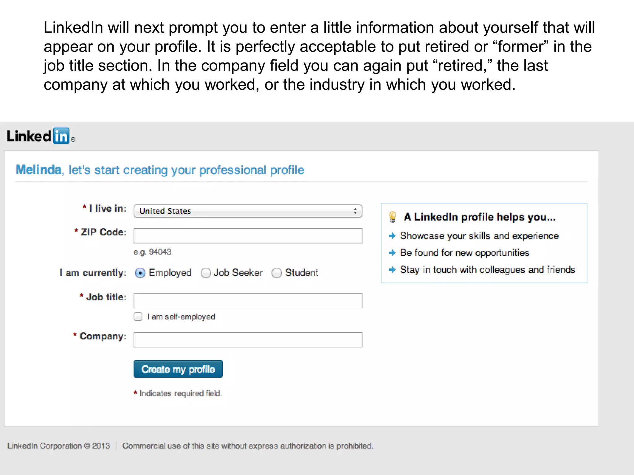 LinkedIn will next prompt you to enter a little information about yourself that will
appear on your profile. It is perfectly acceptable to put retired or “former” in the
job title section. In the company field you can again put “retired,” the last
company at which you worked, or the industry in which you worked.
 