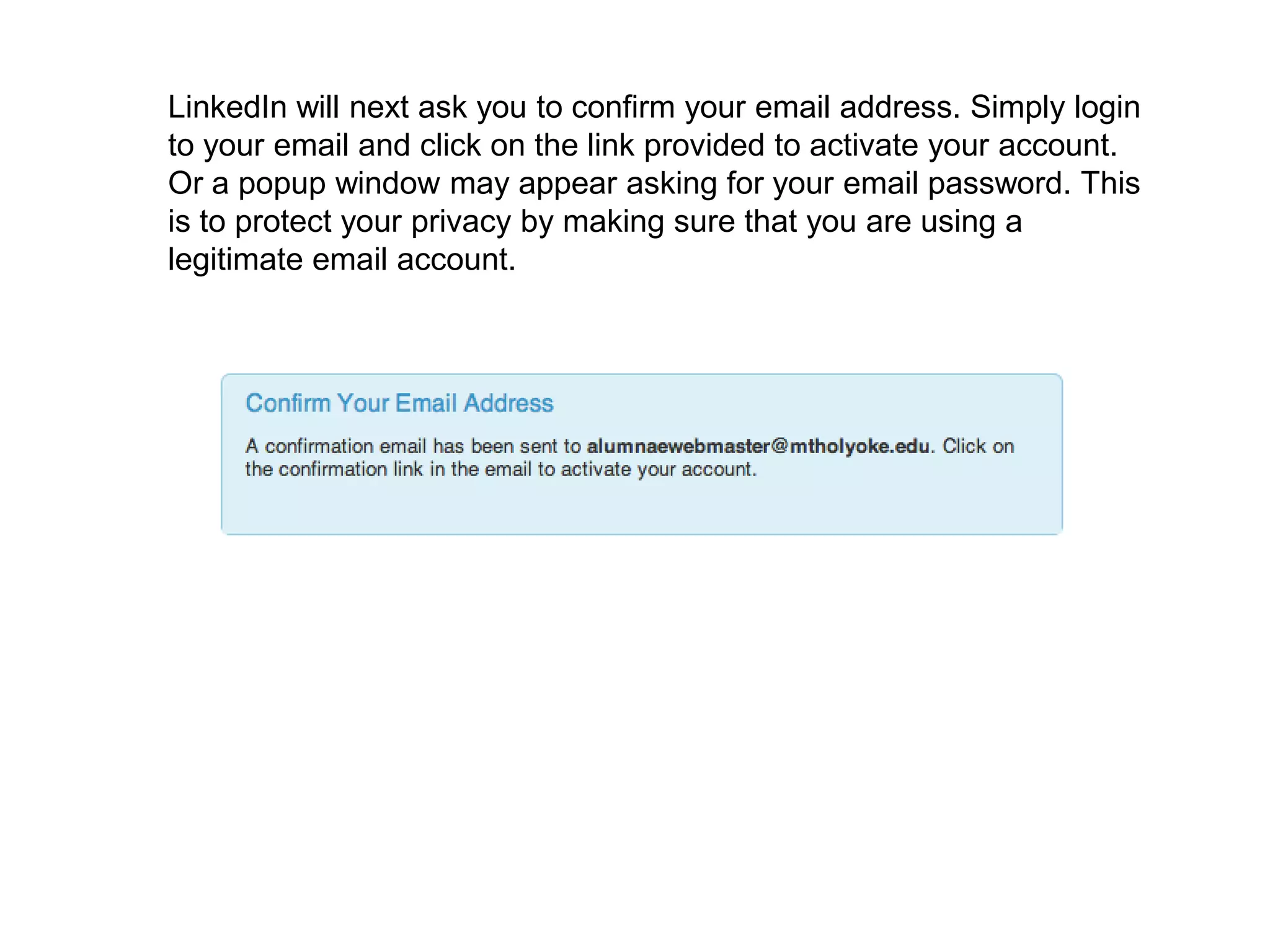 LinkedIn will next ask you to confirm your email address. Simply login
to your email and click on the link provided to activate your account.
Or a popup window may appear asking for your email password. This
is to protect your privacy by making sure that you are using a
legitimate email account.
 