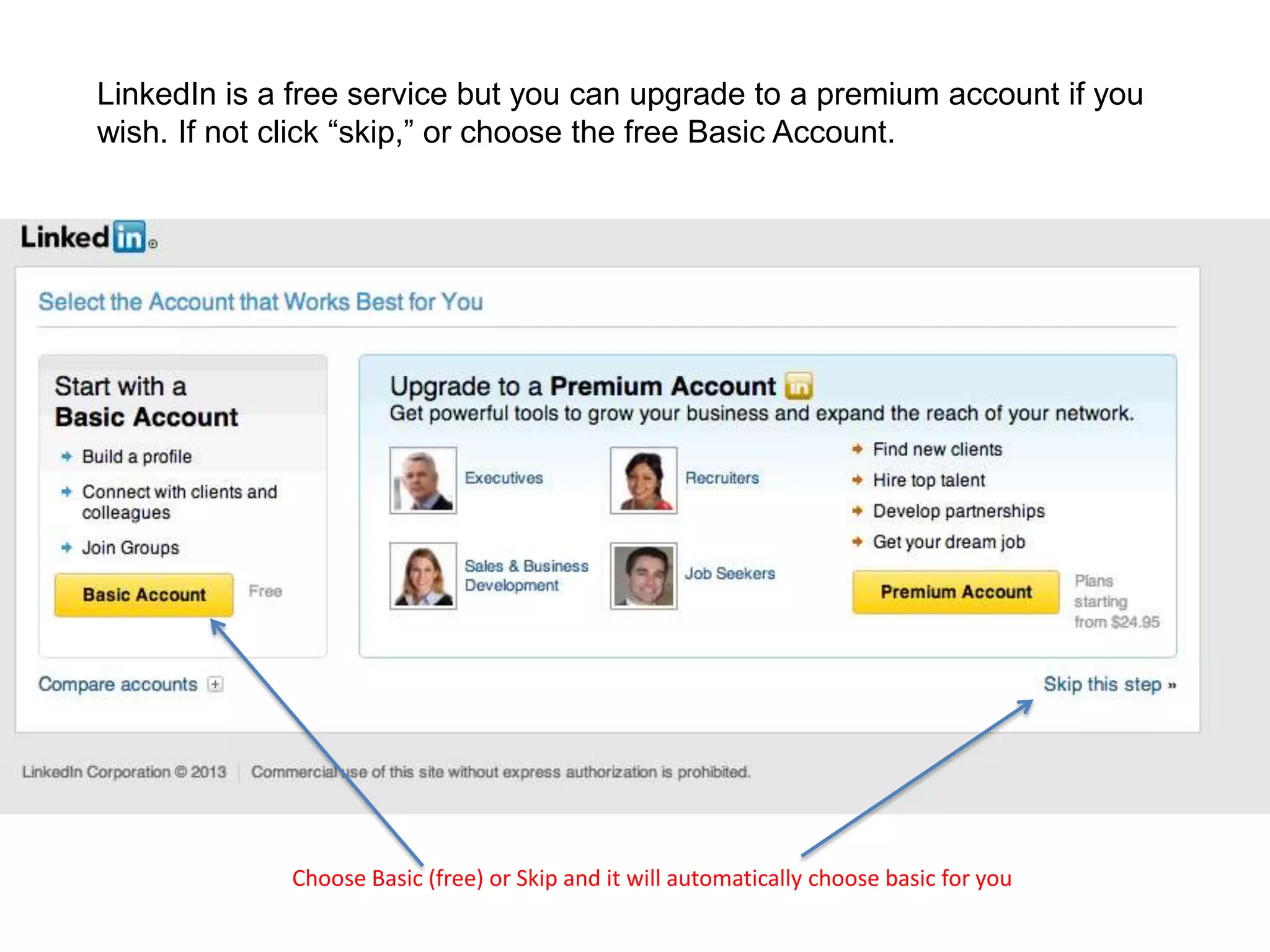 LinkedIn is a free service but you can upgrade to a premium account if you
wish. If not click “skip,” or choose the free Basic Account.
Choose Basic (free) or Skip and it will automatically choose basic for you
 
