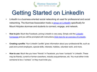 Getting Started on LinkedIn
• LinkedIn is a business-oriented social networking sit used for professional and social
networking. The Alumnae Association hosts a group on LinkedIn specifically for
Mount Holyoke alumnae and students to connect, engage, and network.
• How to join: Much like Facebook, joining LinkedIn is very easy. Simply visit the LinkedIn
homepage and you will be prompted with instructions.Click here for an overview of LinkedIn.
• Creating a profile: Your LinkedIn “profile” gives information about your professional life, such as
past and current employers, special skills, interests, hobbies, volunteer work, and more.
• How to use: Much like you have “friends” in Facebook, you have “contacts” in LinkedIn. These
may be friends, current or former coworkers, industry acquaintances, etc. You must either invite
someone to be a “contact,” or they must invite you.
 