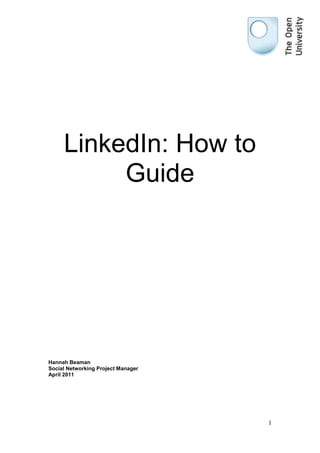 470852539624000LinkedIn: How to Guide<br />Hannah Beaman<br />Social Networking Project Manager<br />April 2011<br />,[object Object],Facebook is usually the platform of choice for general social networking, but LinkedIn is the platform for professional networking. <br />LinkedIn was launched in 2003 with the purpose for like-minded professionals to network with each other, expand skill sets, to promote their personal brand and to share knowledge in the discussions taking place in a wide range of groups. This is not the platform to share what you had for breakfast. <br />At the time of writing this guide there are over 90 million users in more than 200 countries and territories worldwide. LinkedIn has a ‘gated-access approach’ (so requesting a connection with another user requires a pre-existing relationship or a recommendation from an existing contact) to ensure that users do not receive unwanted connection requests and to build trust. LinkedIn participates in EU’s International Safe Harbor Privacy Principles. <br />http://www.linkedin.com/ <br />There are a number of videos by LinkedIn available on YouTube at http://www.youtube.com/user/LinkedInMarketing <br />For more information and updates on the developments of LinkedIn please visit http://blog.linkedin.com/ <br />,[object Object],Step 1<br />Access the website at http://www.linkedin.com/ and complete the joining details on the right hand side, making sure that you password is strong (i.e. using upper case, lower case, special characters and numbers), then click join now.<br />Step 2<br />Fill out the fields about your location and profession to start to build your profile. Make sure that your postcode is MK7 6AA for the OU’s headquarters in Walton Hall, selecting The Open University from the company drop down list<br />Step 3<br />You can import existing contacts from your email address book, LinkedIn will cross check these to verify who already has a LinkedIn account with those email addresses, this saves time initially searching for connections. <br />LinkedIn will display the contacts that have LinkedIn profiles and you can select the ones that you wish to connect with and send an invitation or you can skip this step and continue to create your profile<br />LinkedIn all gives the option to invite your contacts without a profile to join LinkedIn if you wish, or you can skip this step<br />Step 4<br />LinkedIn gives you the opportunity to add contacts that you would like to invite that are not in your email contacts; again you have the option to skip this step if you wish.  <br />Step 5<br />LinkedIn is free to use, but there is an option to upgrade your account if you wish. This decision does not have to be made now as you can upgrade at any time if you want to. Many users have the basic (free account). <br />Once selected your account is set up and you will be navigated to a home page<br />,[object Object],Step 1<br />Click on the profile tab at the top of the screen <br />47625050800<br />You will be navigated through to your profile page to edit <br />Step 2<br />Editing your profile;<br />Summary<br />The summary is an opportunity to say who you are, what you do, your experience, skill set and accomplishments. This should be a maximum of 1-2 paragraphs, using keywords related to your profession to people searching for keywords will locate you. <br />Vanity URL <br />All LinkedIn profiles automatically come with a url, but these contain a lot of characters and numbers, but they all also come with the option to create a customised vanity url for your public profile. This type of url is important so individuals searching for you in Google (though other search engines are available) can find your information quicker and easier. <br />To change your url click edit on Public Profile <br />25241252559050<br />Then click on ‘customise your public profile url’<br />315277540005000<br />For maximum effect use whatever name someone would most likely search when looking for information about you. For example if your name is Jennifer but everyone calls you Jenny, make sure Jenny is used in the url.<br />Photograph<br />This should be a professional headshot of yourself, don’t select a photo that shows your whole body as the image size is fairly small so viewers of your profile will not be able to see your face properly. To add a photo, click ‘add photo’ on your profile <br />-2381251085850<br />And upload a photo from your desktop. If you are specifically creating an online personal brand, for consistency, use the same photo for your LinkedIn, Twitter, blog etc. so users can automatically identify that it is you. <br />Experience <br />List your current and previous positions, giving details about the experience you gain, the skills you have acquired and the accomplishments you have achieved. It goes without saying not to exaggerate or fabricate your employment history. If a past position doesn’t seem worth writing about, instead write how your role fit into the wider context of the organisation. <br />Recommendations<br />To help build your online personal brand, obtaining recommendation from former/current employers, employees and clients is key. Make sure that the person that is giving the recommendation knows you and your work, so they are able give a strong account of your skills and accomplishments, much better than a vague recommendation-by-numbers from your CEO. <br />Customising your links<br />There is a fair chance that you may already have a publically available blog, website, Twitter account etc. and LinkedIn gives you the opportunity to share these links via its websites section. There are three spaces to add in your links, and whilst LinkedIn already offer suggestions of ‘My Website’, ‘My Blog’ and ‘My Company’ etc. as link titles, these are pretty standard. Instead select ‘Other’ and write a custom title in the new box that appears for what you are linking to and then copy and paste the url into the url box<br />This will then produce a set of custom titles <br />-2571752286000<br />Adding a Twitter account<br />LinkedIn has integrated Twitter functionality allowing users who also use Twitter to share their tweets on LinkedIn, in turn increasing their number of followers on Twitter or allowing those not on Twitter to stay up to date. <br />To do this, click on ‘add Twitter account’<br />-36195027051000<br />This will instigate a pop-up window from Twitter to appear <br />Enter in your Twitter username/email and password and click ‘Allow’<br />You will then be asked if you want all your tweets to be shared, I would recommend avoiding this option so that you don’t accidentally share something that is inappropriate or irrelevant with your professional connections. Instead, select the option to display only tweets that contain the hashtag ‘#in’ at the end of your Twitter update. <br />It is also good to select the option to show a rich link display where possible as this makes your profile and updates more visually appealing. <br />Homepage<br />Your homepage is your own professional dashboard displaying; updates from connections, messages, invitations to connect, who has joined LinkedIn recently that could be in your network, who's viewed your profile and how your network is growing<br />Applications<br />As you build your presence on LinkedIn you may want to add some applications into your profile. The Application Directory can be viewed at http://www.linkedin.com/static?key=application_directory&trk=hb_side_apps <br />At the time of writing the following applications (or apps) were available;<br />,[object Object]