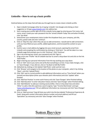 LinkedIn – How to set up a basic profile

Outlined below are the steps that will take you through how to create a basic LinkedIn profile.

    1. Open LinkedIn homepage either by 1) typing ‘LinkedIn’ into Google and clicking on their
        suggestion or 2) type www.linkedin.com into address bar.
    2. Start creating your profile right off of the LinkedIn home page by entering your first name, last
        name, email, create your own password into the ‘Joined LinkedIn Today’ box and when finished,
        click ‘Join Now’.
    3. Select/Enter your employment status (under the dropdown box), your company, job title,
        country, postal code and click ‘continue’.
    4. Click on ‘Skip this step’ when they ask you to add connections. I would wait to add connections
        until you have filled out your profile, added applications, and increased the content on your
        profile.
    5. Confirm your e-mail address by logging into your email account, opening the email from
        LinkedIn and accepting the confirmation by clicking on ‘Click here’. You will be taken to a new
        LinkedIn page that prompts your to click ‘Continue’. Click ‘Continue’.
    6. Sign in by entering your email, your password and click ‘Sign In’.
    7. Drag cursor over ‘Profile’ Tab of LinkedIn tool bar to unveil a drop-down list and click on the link
        ‘Edit Profile’.
    8. Begin entering your personal information from the top working your way down.
    9. Click on ‘Edit’ next to you name and verify that everything is correct. If you make changes, click
        on ‘Save Changes’, if you did not, click on ‘Go Back to Edit My Profile’.
    10. Add photo by clicking on link labeled ‘Add Photo’ under portrait icon.
    11. Click ‘Browse’ and navigate to the location of the photo on your computer, select it by clicking
        ‘Open’, and click ‘Upload Photo’.
    12. Click ‘Edit’ next to current profile to add additional information such as ‘Time Period’ (when you
        started) and description (enter your elevator pitch information) and click ‘Update’ when
        finished.
    13. Click ‘Add Past Position’ to enter work history and click ‘Save Changes’ when finished editing.
    14. Click ‘Add Education’ to enter education history and click ‘Save Changes’ when finished editing.
    15. Click ‘Add Website’ to add your existing social profiles. Click on drop down box and select
        ‘Other’ to add a title (this optimizes search engine), Type ‘Toronto Real Estate’ and type
        ‘www.suttonbayview.com’ Fill out additional information (as necessary) and click ‘Save Changes’
        when finished.
    16. Click on ‘Add Summary’ Copy & Paste your pitch into the box labeled ‘Professional Experience &
        Goals’ along with contact information (phone number and email address) and fill out
        ‘Specialties’ (as necessary) and click ‘Save Changes’ when finished.
 