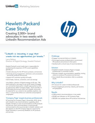 Marketing Solutions




Hewlett-Packard
Case Study
Creating 2,000+ brand
advocates in two weeks with
LinkedIn Recommendation Ads



“
                                                                   Challenge
                                                                   • Engage  commercial clients on LinkedIn
                                                                   • Encourage  business professionals to recommend
                                                                     HP products and services to their peers
                                                                   • Quickly build a critical mass of recommendations

    Hewlett Packard’s social media team is responsible for
    accelerating the expansion of HP’s social capabilities         Solution
    globally to:                                                   • Establish  LinkedIn Company Page to engage
    • Createadvocacy for the HP brand, products, and services        professionals in a business context
    • Generate strong engagement, sentiment, and conversation      • Activate LinkedIn recommendation capability, inviting
      around HP products and services                                visitors to endorse HP products and services
    • Support HP customers quickly and easily                      • Use LinkedIn Recommendation Ads to accelerate
                                                                     results
    • Drive   leads, revenue, conversion, and cost savings

    Larry Nelson, director of digital strategy at HP, says, “We    Why LinkedIn?
    were looking for new ways to use social media to engage        • #1
                                                                      resource for career-minded professionals
    our commercial clients when LinkedIn approached us with
                                                                   • Precise
                                                                          targeting by seniority, industry, job function,
    an opportunity called ‘Company Pages,’ which provides an
                                                                    and geography
    HP-branded environment within the LinkedIn community.
    It’s essential for our content to be available anywhere, any
    time, in communities where our customers and prospects         Results
    congregate.”                                                   • 2,000 product recommendations in two weeks
                                                                   • 20,000 new followers on HP Company Page
    ‘Company Page’ targets business professionals                  • 500,000 viral updates about HP products and services
    HP launched its Company Page in November, 2010, along
    with LinkedIn’s new recommendation capability, which
    enables members to post recommendations of HP products
    and services. Each recommendation is automatically
    communicated to the recommender’s LinkedIn network, and
    also appears on the HP Company Page as a resource for
    those interested in community feedback on HP products
    and services.
 