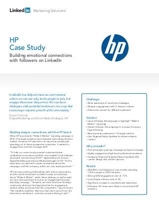 Marketing Solutions




HP
Case Study
 Building emotional connections
 with followers on LinkedIn




“ LinkedIn has helped create an environment
  where we can not only invite people to join, but                 Challenge
  engage them once they arrive. We can have                        • Raiseawareness of new brand messages
  dialogues with potential customers in a way that                 • Deepen engagement with IT decision makers
  encourages organic growth of the community.”                     • Customize content for different audiences


 Bryna Corcoran
 Digital Marketing and Social Media Strategist, HP                 Solution
                                                                   • Launch  Display Ad campaign to highlight “Make It
                                                                     Matter” campaign
                                                                   • Create Follower Ad campaign to increase Company
                                                                     Page following
 Building deeper connections with the HP brand                     • Reach precise audiences in 15 target markets
 When HP launched its “Make It Matter” branding campaign in        • Use Targeted Status Updates to deliver relevant
 2012, the target audience was enterprise technology decision        content
 makers. However, HP wanted to do more than simply push
 branding out to these prospective customers: it wanted to
 engage them with the message itself.                              Why LinkedIn?
                                                                   • Precisetargeting during campaign and post-campaign
 “To help our current and potential customers better               • Highlyengaged and high-level professional audience
 understand our product portfolio, we needed to build deeper
                                                                   • Company Page and Targeted Status Updates offer
 emotional connections with HP,” explains Bryna Corcoran,
                                                                     custom design and content options
 Digital Marketing and Social Media Strategist for HP. “At the
 same time, we wanted to create excitement about the
 campaign, and the company, within our own employee base.”         Results
                                                                   • 300,000+   new followers in two months including
 HP has many existing relationships with online communities,         112% increase in CXO followers
 and the social media team looked for ways to build buzz
                                                                   • Strong CXO engagement rate of .15%
 about “Make It Matter” within these settings, as well as seek
 out new online partners to launch an engagement-focused           • Low follower attrition rate of 3%
 branding campaign. “However, we had a hard time finding a         • Significant increase in unaided brand awareness
 community where we had opportunities for engagement,              • Followers 2.5 times more likely to recommend HP
 without clutter and noise from the competition,” says Corcoran.     solutions
 “We needed a platform where we had more control over the
 information we shared – and who we were sharing it with.”
 