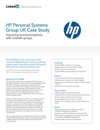 Marketing Solutions




HP Personal Systems
Group UK Case Study
 Improving brand perceptions
 with LinkedIn groups




“ With LinkedIn, we can communicate with a
  network of SMB influencers, and we can develop                Challenge
  creative ways to keep them engaged and provide                • Change  SMBs’ perception of company
  SMB advice as a trusted business partner.”                    • Raise awareness of HP’s services for SMBs
                                                                • Create community of advocates
 Sam Wilson, Commercial Marketing Manager,
                                                                • Increase SMB recommendations of HP products
 HP Personal Systems Group UK and Ireland

                                                                Solution
                                                                • Launch  HP Business Answers LinkedIn group
 Reaching out to SMBs
                                                                • Talk directly to customers and solicit feedback
 The laptop and desktop business unit of HP’s operations in
                                                                • Ignite discussions with guest experts and value-added
 the United Kingdom – known as HP Personal Systems Group
                                                                  content
 (HP PSG) – was eager to strengthen relationships with
 customers from the small and medium-sized business (SMB)       • Drive traffic to social media channels
 market, and raise awareness of HP products for these
 businesses. To heighten its profile with this audience, HP     Why LinkedIn?
 PSG, in partnership with Microsoft and Intel, had to
                                                                • Highly engaged, professional audience
 position itself as a trusted SMB partner that was receptive
 to their business needs.                                       • Flexible tools for promoting interactivity and discussion
                                                                • Groups create communities of influencers
 However, SMBs still perceived HP as an IT hardware vendor      • Precise targeting by job title and industry
 serving large corporations, not as an advisor to smaller
                                                                • Support from marketing solutions team helps groups
 businesses. “Our advertising message is ‘HP listens to your
                                                                  grow
 business,’ but that was not the perception held by SMBs,”
 explains Sam Wilson, commercial marketing manager for
 HP PSG in the United Kingdom and Ireland. “We realised         Results
 that we needed to reach out to this community in a way         • Group  members twice as likely to rate HP as
 that was more interactive, with opportunity for a two-way        excellent at listening to customers
 conversation.”
                                                                • Members are 20% more likely to recommend HP
 HP has a huge repository of valuable information for the SMB   • High levels of engagement in discussions with 75%
 market: HP Business Answers (www.hp.com/uk/businessanswers),     of members repeatedly visiting group
 a website filled with product guides and technology and        • Greater traffic across social media assets
 business advice.
 