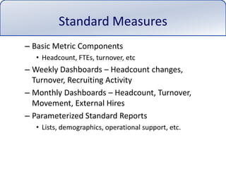 Standard MeasuresBasic Metric ComponentsHeadcount, FTEs, turnover, etcWeekly Dashboards – Headcount changes, Turnover, Recruiting ActivityMonthly Dashboards – Headcount, Turnover, Movement, External HiresParameterized Standard ReportsLists, demographics, operational support, etc.