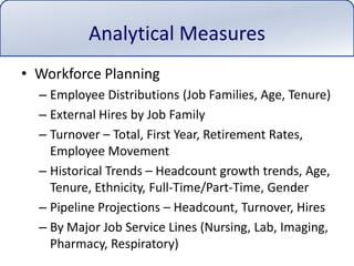 Analytical MeasuresWorkforce PlanningEmployee Distributions (Job Families, Age, Tenure)External Hires by Job FamilyTurnover – Total, First Year, Retirement Rates, Employee MovementHistorical Trends – Headcount growth trends, Age, Tenure, Ethnicity, Full-Time/Part-Time, GenderPipeline Projections – Headcount, Turnover, HiresBy Major Job Service Lines (Nursing, Lab, Imaging, Pharmacy, Respiratory)