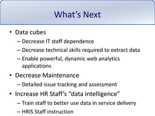 What’s NextData cubesDecrease IT staff dependenceDecrease technical skills required to extract dataEnable powerful, dynamic web analytics applicationsDecrease MaintenanceDetailed issue tracking and assessmentIncrease HR Staff’s “data intelligence”Train staff to better use data in service deliveryHRIS Staff instruction