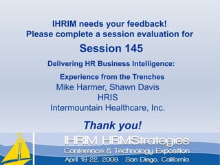 IHRIM needs your feedback!Please complete a session evaluation forSession 145Delivering HR Business Intelligence: Experience from the TrenchesMike Harmer, Shawn DavisHRISIntermountain Healthcare, Inc.Thank you!