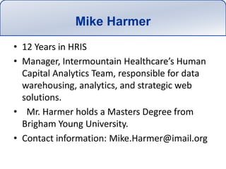 Mike Harmer12 Years in HRISManager, Intermountain Healthcare’s Human Capital Analytics Team, responsible for data warehousing, analytics, and strategic web solutions.  Mr. Harmer holds a Masters Degree from Brigham Young University.  Contact information: Mike.Harmer@imail.org