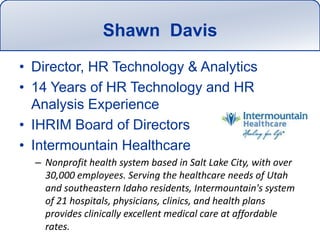 Shawn  DavisDirector, HR Technology & Analytics14 Years of HR Technology and HR Analysis ExperienceIHRIM Board of DirectorsIntermountain HealthcareNonprofit health system based in Salt Lake City, with over 30,000 employees. Serving the healthcare needs of Utah and southeastern Idaho residents, Intermountain&apos;s system of 21 hospitals, physicians, clinics, and health plans provides clinically excellent medical care at affordable rates. 