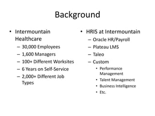 BackgroundIntermountain Healthcare30,000 Employees1,600 Managers100+ Different Worksites6 Years on Self-Service2,000+ Different Job TypesHRIS at IntermountainOracle HR/PayrollPlateau LMSTaleoCustomPerformance ManagementTalent ManagementBusiness IntelligenceEtc.