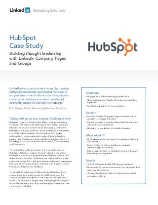 Marketing Solutions




HubSpot
Case Study
 Building thought leadership
 with LinkedIn Company Pages
 and Groups




“ LinkedIn brings us in contact every day with the
 B2B professionals that understand the value of                  Challenge
 our products – and it allows us to strengthen our               • Engage  with B2B marketing professionals
 connections and share our ideas on inbound                      • Raiseawareness of HubSpot’s inbound marketing
 marketing within the LinkedIn community.”                         expertise
                                                                 • Set HubSpot apart from competitors
 Dan Slagen, Global Marketing Relations, HubSpot
                                                                 Solution
                                                                 • Launch  LinkedIn Company Page and post status
 Talking with prospects, instead of talking at them                updates to engage followers
 HubSpot, based in Cambridge, Mass., creates marketing           • Create LinkedIn Group for Inbound Marketers and
 software that helps businesses grow web traffic, generate         take part in conversations
 inbound leads, and convert leads into paying customers.         • Respond to questions in LinkedIn Answers
 HubSpot’s software platform allows professional marketers
 and small business owners to manage search engine
 optimization, blogs and social media channels, landing          Why LinkedIn?
 pages, lead intelligence, and marketing analytics. Since its    • Professional  audience eager to engage in business
 founding, HubSpot has worked with over 7,500 companies            discussions
 in 45 countries.                                                • Social tools and status updates encourage
                                                                   commenting and sharing
 The marketing software market is a crowded one, and             • Many opportunities for HubSpot to share thought
 HubSpot attracts prospects through inbound marketing              leadership and expertise
 strategies, including lead-generation offerings such as free
 webinars and e-books. “However, we realize we’re not the
 only ones doing this – and to potential customers, companies    Results
 like ours often sound similar,” explains Dan Slagen, Global     • 16,500 followers and 82,000 group members
 Marketing Relations for HubSpot.                                • Exponentially  higher conversions for customers than
                                                                   other social networks
 To meet the challenges of differentiating HubSpot from
                                                                 • Thought leadership position helps improve lead
 competitors, and reaching out to a B2B audience, the              generation efforts
 company targets members of the major social networks –
 but for the most part, Slagen says, identifying B2B prospects
 within these networks is only moderately successful as their
 core focus is not B2B.
 