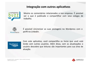 Integração com outros aplicaNvos 
                                          Mostra  os  comentários  relacionados  a  sua  empresa.  É  possível 
                                          ver  o  que  é  publicado  e  comparalhar  com  seus  colegas  de 
                                          trabalho. 



                                         É  possível  sincronizar  as  suas  postagens  no  Wordpress  com  o 
                                         perﬁl no Linkedin.



                                 Com  este  aplicaavo,  você  comparalha  os  livros  que  você  está 
                                 lendo  com  outros  usuários.  Além  disso,  com  as  atualizações  o 
                                 usuário  descobre  que  leituras  são  importantes  para  sua  área  de 
                                 atuação.  



Copyright © 2010 – Humantech – Todos os direitos reservados 
 www.humantech.com.br  
 