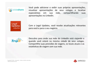 Você  pode  adicionar  e  exibir  suas  próprias  apresentações, 
                                                      visualizar  apresentações  de  seus  colegas  e  localizar 
                                                      especialistas  em  sua  rede,  comparalhando  suas 
                                                      apresentações no LinkedIn. 



                                                      Com  o  Legal  Updates,  você  recebe  atualizações  relevantes 
                                                      para você e para o seu negócio.  



                                                      Descubra  para  onde  sua  rede  do  LinkedIn  está  viajando  e 
                                                      quando  você  estará  na  mesma  cidade  de  seus  colegas. 
                                                      Comparalhe suas previsões de viagens, os locais atuais e as 
                                                      estagsacas de viagem com sua rede.  




Copyright © 2010 – Humantech – Todos os direitos reservados 
 www.humantech.com.br  
 