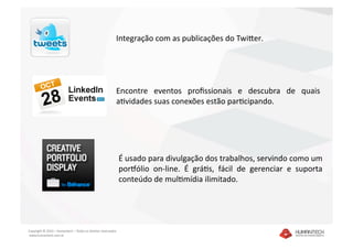 Integração com as publicações do Twiker.




                                                           Encontre  eventos  proﬁssionais  e  descubra  de  quais 
                                                           aavidades suas conexões estão paracipando. 




                                                               É usado para divulgação dos trabalhos, servindo como um 
                                                               porlólio  on‐line.  É  gráas,  fácil  de  gerenciar  e  suporta 
                                                               conteúdo de mulamídia ilimitado.




Copyright © 2010 – Humantech – Todos os direitos reservados 
 www.humantech.com.br  
 