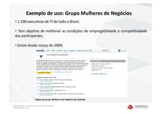 Exemplo de uso: Grupo Mulheres de Negócios 
   •  1.100 execuavas de TI de todo o Brasil. 

   •   Tem objeavo de melhorar as condições de empregabilidade e compeaavidade 
   das paracipantes. 

   •  Existe desde março de 2009. 




                                 Página do grupo Mulheres de Negócios do LinkedIn 

Copyright © 2010 – Humantech – Todos os direitos reservados 
 www.humantech.com.br  
 