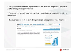 •   Já  oportunizou  melhores  oportunidades  de  trabalho,  negócios  e  parcerias 
    proﬁssionais para as paracipantes. 

    •   Encontros presenciais para comparalhar conhecimentos e ampliar a rede de 
    conhecidos. 

    •  Qualquer pessoa pode se cadastrar para as palestras promovidas pelo grupo.  




Copyright © 2010 – Humantech – Todos os direitos reservados 
 www.humantech.com.br  
 