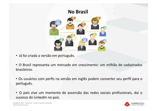 No Brasil 




    •   Já foi criada a versão em português. 

    •   O  Brasil  representa  um  mercado  em  crescimento:  um  milhão  de  cadastrados 
    brasileiros. 

    •   Os usuários com perﬁs na versão em inglês podem converter seu perﬁl para o 
    português. 

    •   O  país  vive  um  momento  de  ascensão  das  redes  sociais  proﬁssionais,  daí  o 
    sucesso do LinkedIn no país. 
Copyright © 2010 – Humantech – Todos os direitos reservados 
 www.humantech.com.br  
 