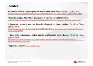 Fontes: 
 •  Valor do LinkedIn cresce rápido em menos e três anos. Portal do Terra (28/07/2010. 
 hkp://tecnologia.terra.com.br/noacias/0,,OI4591343‐EI15608,00‐LinkedIn+pode+valer+mais+de+US+bilhoes.html 

 •  LinkedIn chega a 70 milhões de usuários. Portal do Terra (21/06/2010). 
 hkp://tecnologia.terra.com.br/noacias/0,,OI4512262‐EI12884,00‐LinkedIn+chega+a+milhoes+de+usuarios.html  

 •  Encontro:  grupo  criado  no  LinkedIn  debaterá  as  redes  sociais.  Portal  do  Terra 
 (22/06/2010).
 hkp://tecnologia.terra.com.br/noacias/0,,OI4513882‐EI12884,00‐Encontro+grupo+criado+no+LinkedIn+debatera
 +as+redes+sociais.html  

   Com  mais  privacidade,  redes  sociais  proﬁssionais  vivem  boom.  Portal  do  Terra 
 •   
 (18/05/2010).
 hkp://tecnologia.terra.com.br/noacias/0,,OI4437608‐EI12884,00‐Com+mais+privacidade+redes+sociais
 +proﬁssionais+vivem+boom.html   

 •  Página do LinkedIn. www.linkedin.com.br    




Copyright © 2010 – Humantech – Todos os direitos reservados 
 www.humantech.com.br  
 