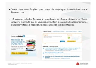 •  Outros  sites  com  funções  para  busca  de  empregos:  CareerBuilder.com  e
       Monster.com. 

   •    O  recurso  LinkedIn  Answers  é  semelhante  ao  Google  Answers  ou  Yahoo
     !Answers, e permite que os usuários perguntem à sua rede de relacionamentos
      questões voltadas a negócios. Todos os usuários são idenaﬁcados.  




Copyright © 2010 – Humantech – Todos os direitos reservados 
 www.humantech.com.br  
 