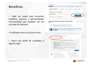 Benedcios 

   •    Pode  ser  usado  para  encontrar 
   trabalhos,  pessoas  e  oportunidades 
   recomendadas  por  qualquer  um  em 
   sua rede de contatos. 


   •  É ualizado como currículo on‐line. 


   •    Busca  por  perﬁl  de  candidato  a 
   alguma vaga. 




Copyright © 2010 – Humantech – Todos os direitos reservados 
 www.humantech.com.br  
 