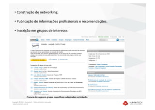 •  Construção de networking. 

   •  Publicação de informações proﬁssionais e recomendações. 

   •  Inscrição em grupos de interesse. 




                     Procura de vagas em grupos especíﬁcos cadastrados no LinkedIn 

Copyright © 2010 – Humantech – Todos os direitos reservados 
 www.humantech.com.br  
 