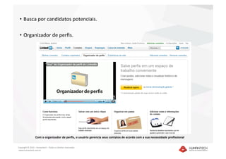 •  Busca por candidatos potenciais. 

 •  Organizador de perﬁs. 




                  Com o organizador de perﬁs, o usuário gerencia seus contatos de acordo com a sua necessidade proﬁssional 

Copyright © 2010 – Humantech – Todos os direitos reservados 
 www.humantech.com.br  
 