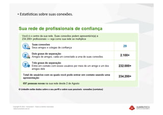•  Estagsacas sobre suas conexões. 




        O LinkedIn exibe dados sobre o seu perﬁl e sobre suas possíveis  conexões (contatos) 




Copyright © 2010 – Humantech – Todos os direitos reservados 
 www.humantech.com.br  
 