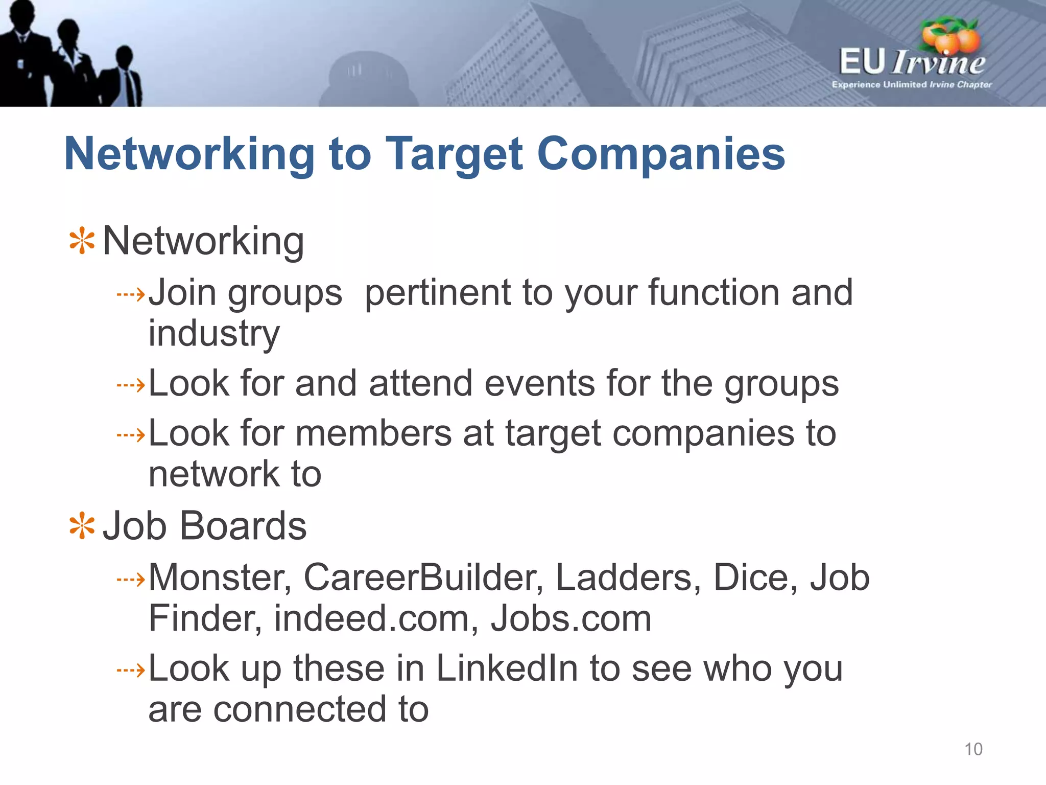 Networking to Target CompaniesNetworkingJoin groups  pertinent to your function and industryLook for and attend events for the groupsLook for members at target companies to network toJob BoardsMonster, CareerBuilder, Ladders, Dice, Job Finder, indeed.com, Jobs.comLook up these in LinkedIn to see who you are connected to10