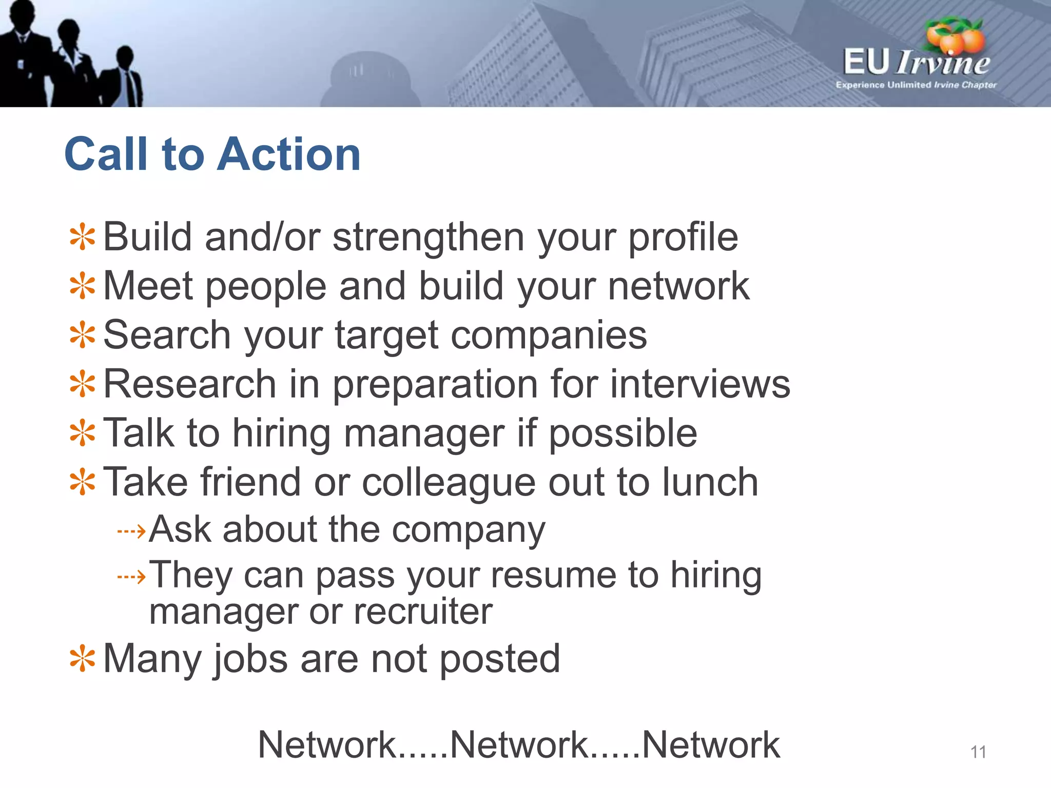 Call to ActionBuild and/or strengthen your profileMeet people and build your networkSearch your target companiesResearch in preparation for interviewsTalk to hiring manager if possibleTake friend or colleague out to lunchAsk about the companyThey can pass your resume to hiring manager or recruiterMany jobs are not postedNetwork.....Network.....Network11