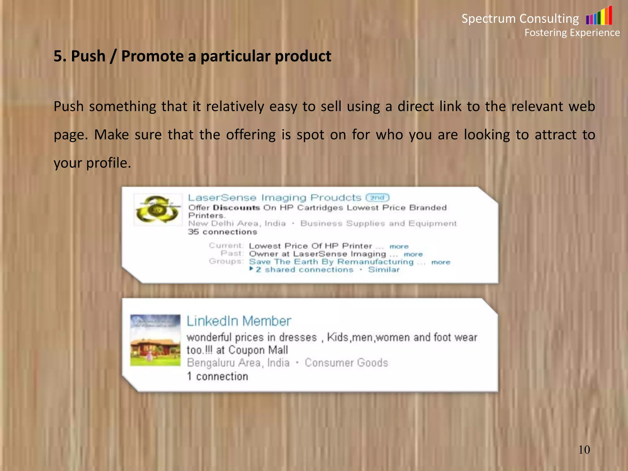 Spectrum Consulting
Fostering Experience

5. Push / Promote a particular product
Push something that it relatively easy to sell using a direct link to the relevant web
page. Make sure that the offering is spot on for who you are looking to attract to

your profile.

10

 