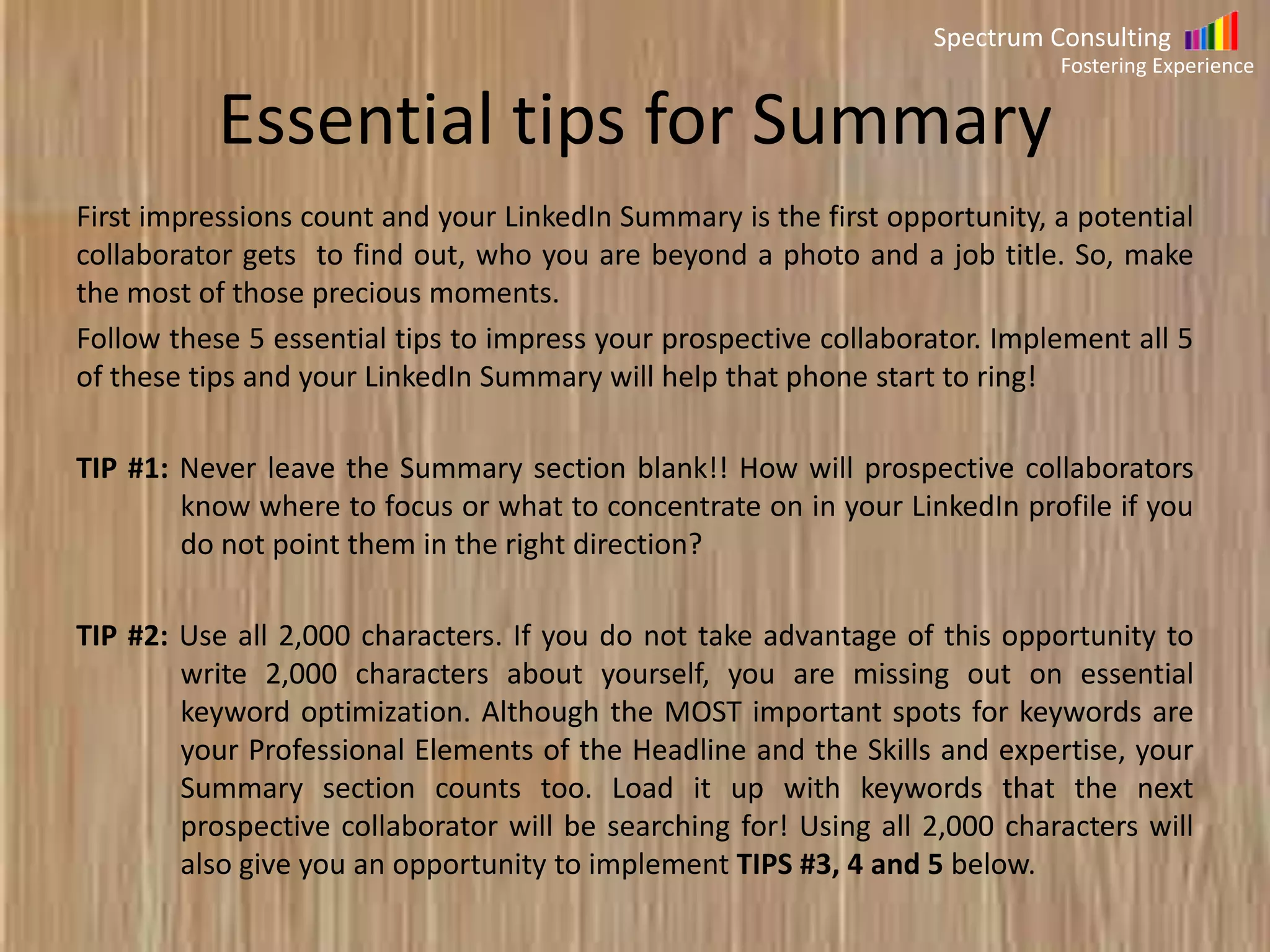 Spectrum Consulting
Fostering Experience

Essential tips for Summary
First impressions count and your LinkedIn Summary is the first opportunity, a potential
collaborator gets to find out, who you are beyond a photo and a job title. So, make
the most of those precious moments.
Follow these 5 essential tips to impress your prospective collaborator. Implement all 5
of these tips and your LinkedIn Summary will help that phone start to ring!
TIP #1: Never leave the Summary section blank!! How will prospective collaborators
know where to focus or what to concentrate on in your LinkedIn profile if you
do not point them in the right direction?
TIP #2: Use all 2,000 characters. If you do not take advantage of this opportunity to
write 2,000 characters about yourself, you are missing out on essential
keyword optimization. Although the MOST important spots for keywords are
your Professional Elements of the Headline and the Skills and expertise, your
Summary section counts too. Load it up with keywords that the next
prospective collaborator will be searching for! Using all 2,000 characters will
also give you an opportunity to implement TIPS #3, 4 and 5 below.

 